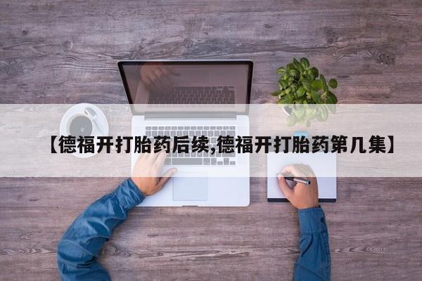 买打胎药米非司酮片流产药微信买【德福开打胎药后续,德福开打胎药第几集】