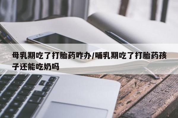 买打胎药米非司酮片流产药微信买母乳期吃了打胎药咋办/哺乳期吃了打胎药孩子还能吃奶吗