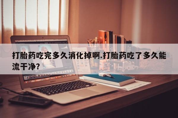 买打胎药米非司酮片流产药微信买打胎药吃完多久消化掉啊.打胎药吃了多久能流干净？
