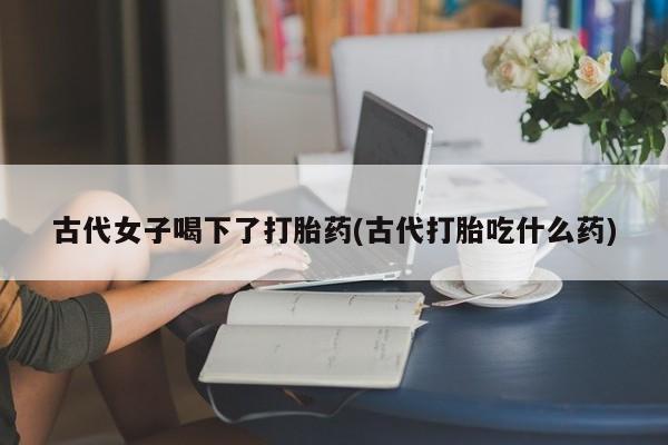 买打胎药米非司酮片流产药微信买古代女子喝下了打胎药(古代打胎吃什么药)