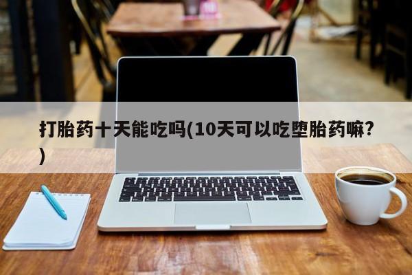 买打胎药米非司酮片流产药微信买打胎药十天能吃吗(10天可以吃堕胎药嘛?)