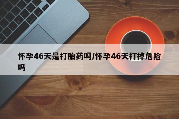 买打胎药米非司酮片流产药微信买怀孕46天是打胎药吗/怀孕46天打掉危险吗