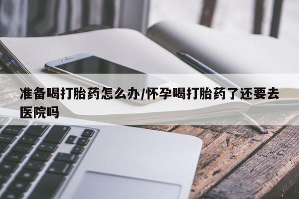 买打胎药米非司酮片流产药微信买准备喝打胎药怎么办/怀孕喝打胎药了还要去医院吗