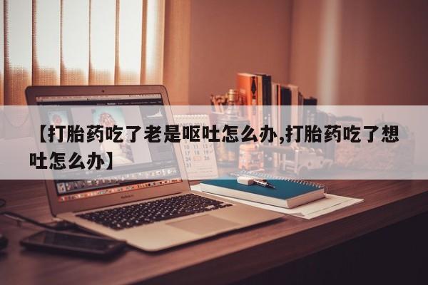 买打胎药米非司酮片流产药微信买【打胎药吃了老是呕吐怎么办,打胎药吃了想吐怎么办】