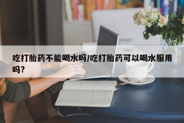 买打胎药米非司酮片流产药微信买吃打胎药不能喝水吗/吃打胎药可以喝水服用吗?
