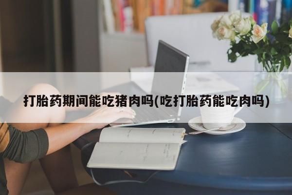 买打胎药米非司酮片流产药微信买打胎药期间能吃猪肉吗(吃打胎药能吃肉吗)