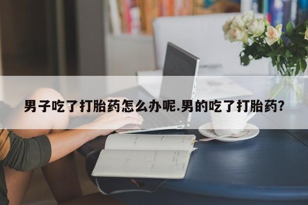 买打胎药米非司酮片流产药微信买男子吃了打胎药怎么办呢.男的吃了打胎药？